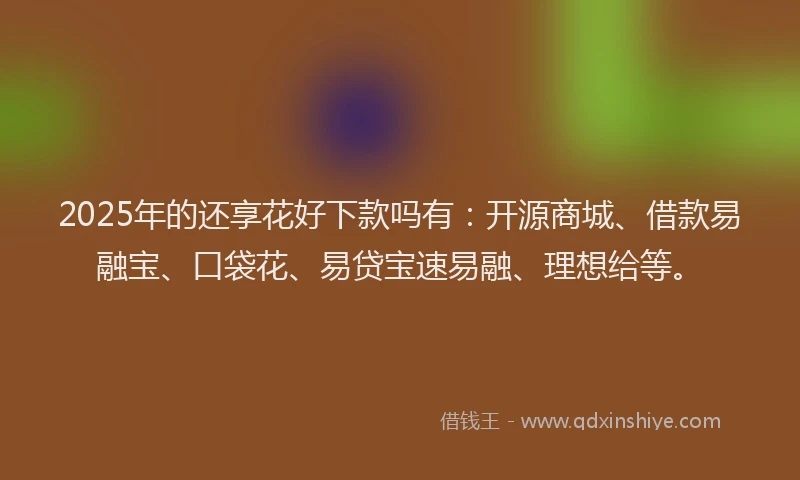 2025年的还享花好下款吗有：开源商城、借款易融宝、口袋花、易贷宝速易融、理想给等。