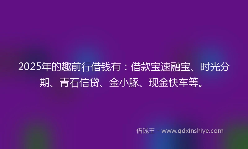 2025年的趣前行借钱有：借款宝速融宝、时光分期、青石信贷、金小豚、现金快车等。