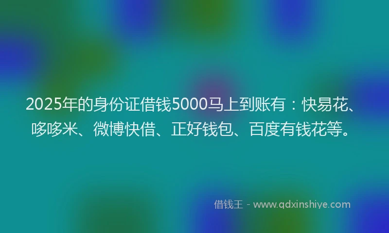 2025年的身份证借钱5000马上到账有：快易花、哆哆米、微博快借、正好钱包、百度有钱花等。