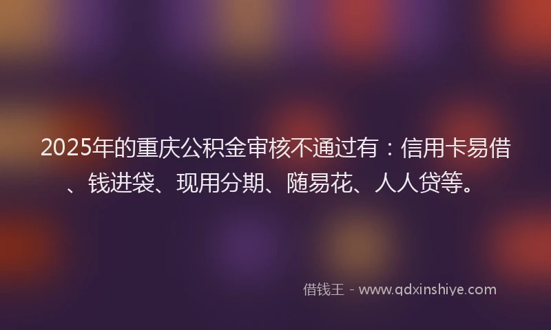 2025年的重庆公积金审核不通过有：信用卡易借、钱进袋、现用分期、随易花、人人贷等。