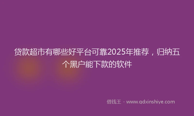 贷款超市有哪些好平台可靠2025年推荐，归纳五个黑户能下款的软件