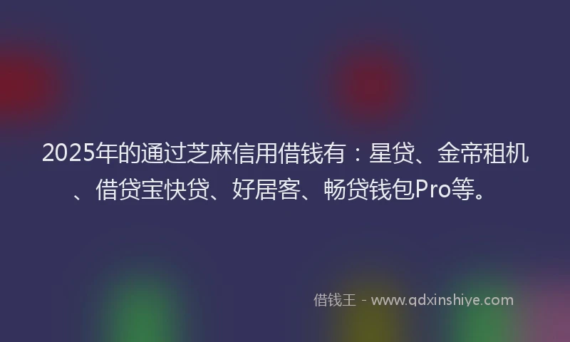 2025年的通过芝麻信用借钱有：星贷、金帝租机、借贷宝快贷、好居客、畅贷钱包Pro等。