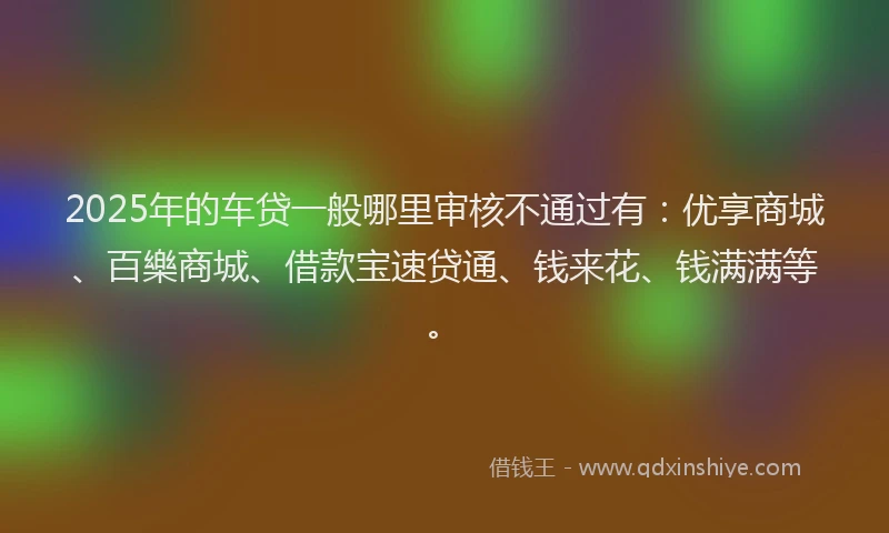 2025年的车贷一般哪里审核不通过有：优享商城、百樂商城、借款宝速贷通、钱来花、钱满满等。