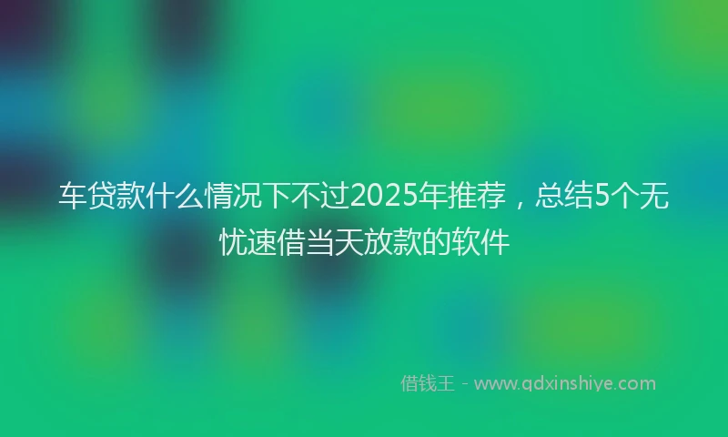 车贷款什么情况下不过2025年推荐，总结5个无忧速借当天放款的软件