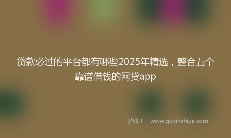 贷款必过的平台都有哪些2025年精选，整合五个靠谱借钱的网贷app