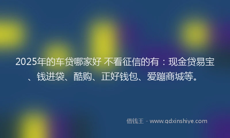 2025年的车贷哪家好 不看征信的有：现金贷易宝、钱进袋、酷购、正好钱包、爱蹦商城等。
