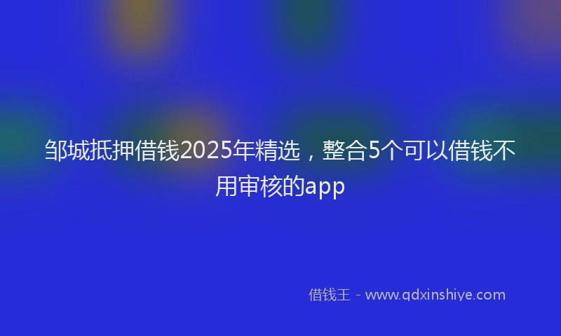邹城抵押借钱2025年精选，整合5个可以借钱不用审核的app