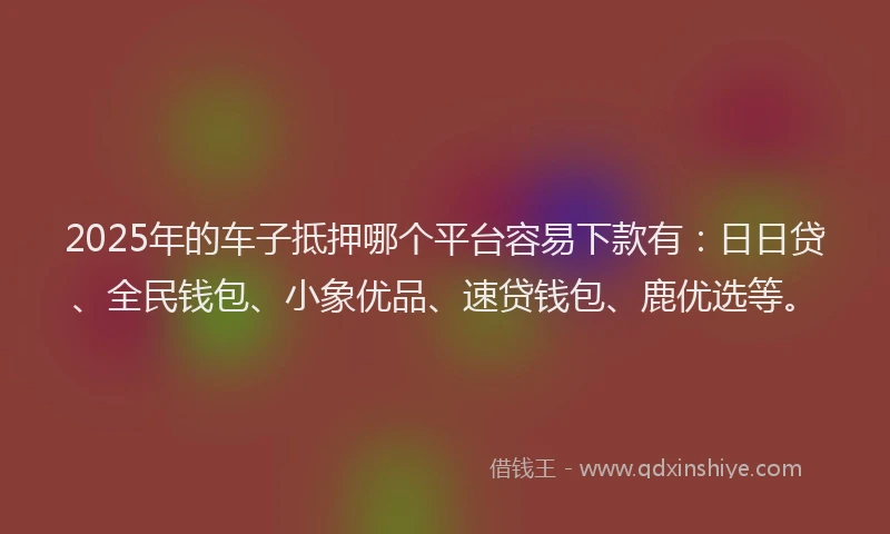 2025年的车子抵押哪个平台容易下款有：日日贷、全民钱包、小象优品、速贷钱包、鹿优选等。