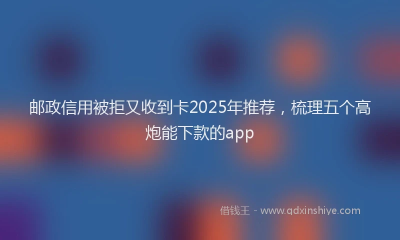 邮政信用被拒又收到卡2025年推荐，梳理五个高炮能下款的app