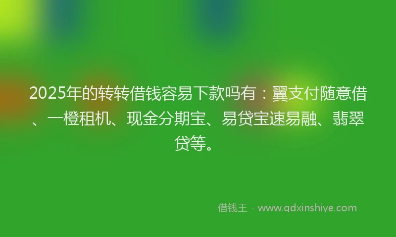 2025年的转转借钱容易下款吗有：翼支付随意借、一橙租机、现金分期宝、易贷宝速易融、翡翠贷等。