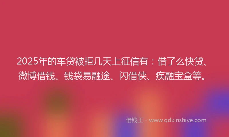 2025年的车贷被拒几天上征信有：借了么快贷、微博借钱、钱袋易融途、闪借侠、疾融宝盒等。