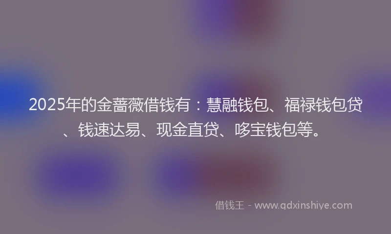 2025年的金蔷薇借钱有：慧融钱包、福禄钱包贷、钱速达易、现金直贷、哆宝钱包等。