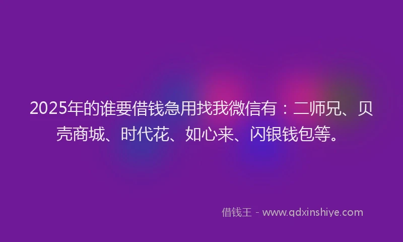 2025年的谁要借钱急用找我微信有：二师兄、贝壳商城、时代花、如心来、闪银钱包等。