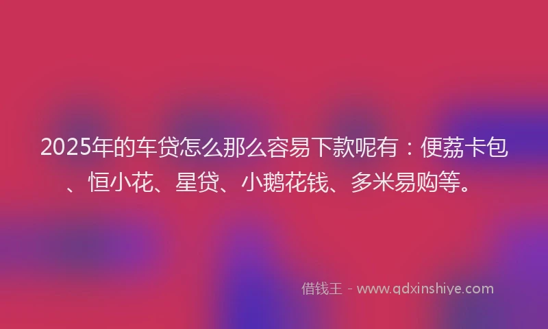2025年的车贷怎么那么容易下款呢有：便荔卡包、恒小花、星贷、小鹅花钱、多米易购等。