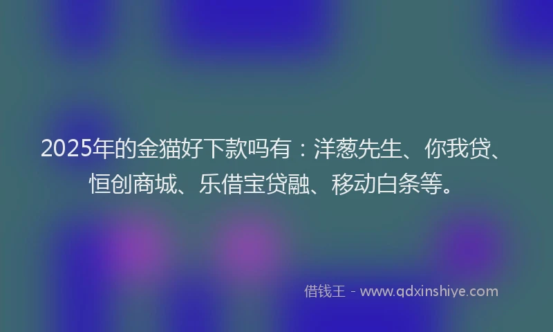 2025年的金猫好下款吗有：洋葱先生、你我贷、恒创商城、乐借宝贷融、移动白条等。