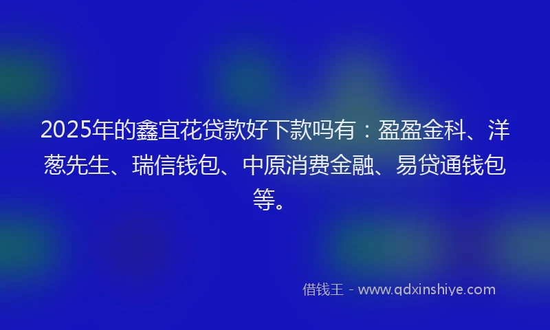 2025年的鑫宜花贷款好下款吗有：盈盈金科、洋葱先生、瑞信钱包、中原消费金融、易贷通钱包等。