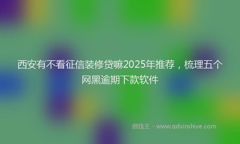 西安有不看征信装修贷嘛2025年推荐，梳理五个网黑逾期下款软件