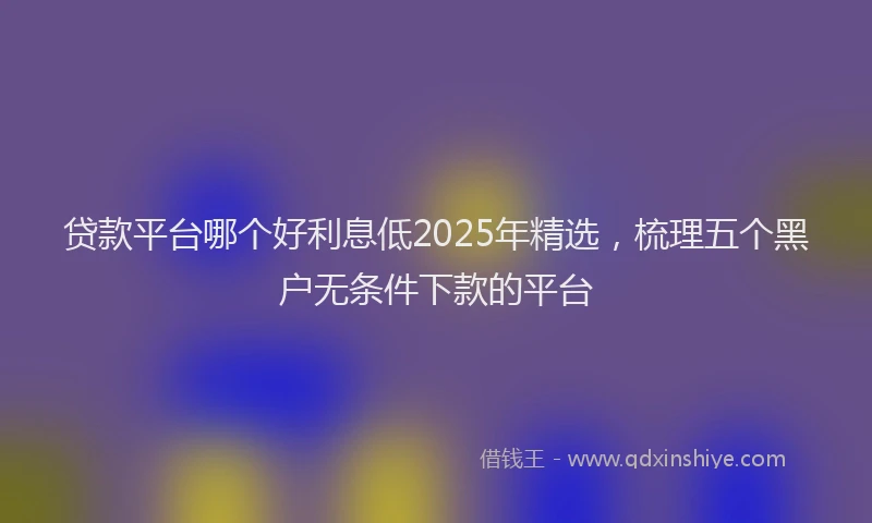 贷款平台哪个好利息低2025年精选，梳理五个黑户无条件下款的平台