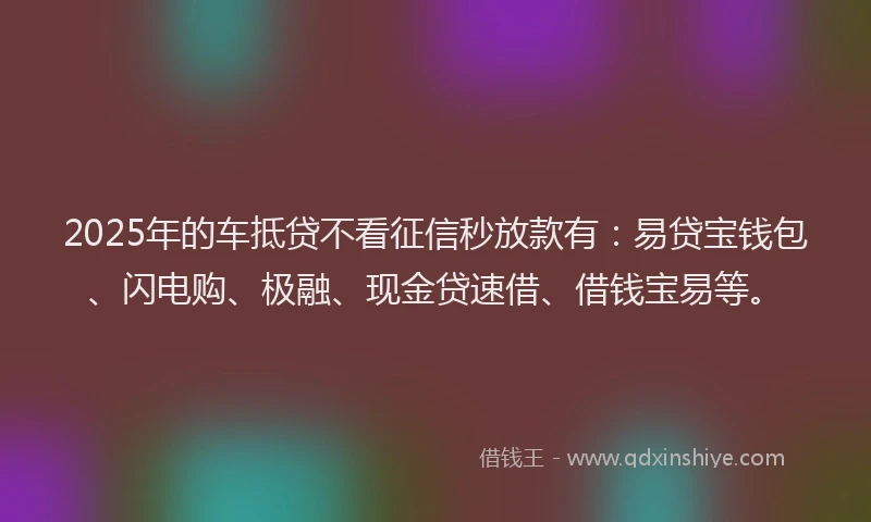 2025年的车抵贷不看征信秒放款有：易贷宝钱包、闪电购、极融、现金贷速借、借钱宝易等。