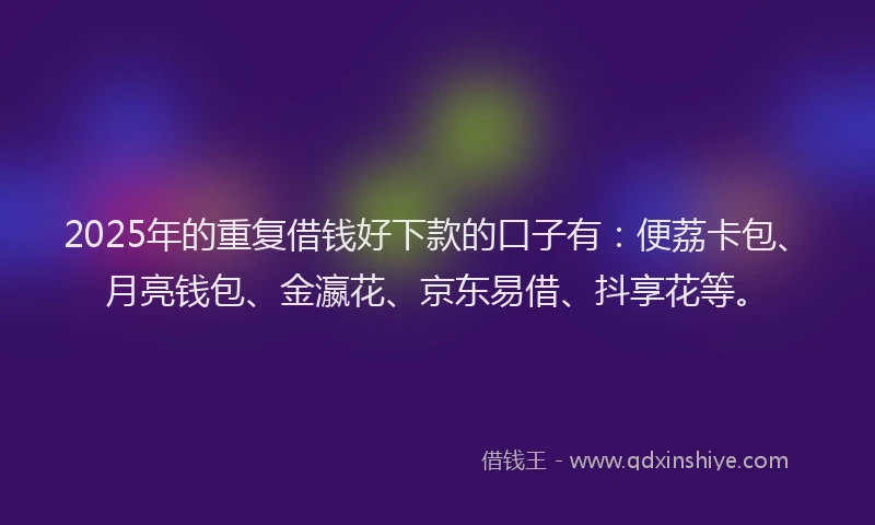 2025年的重复借钱好下款的口子有：便荔卡包、月亮钱包、金瀛花、京东易借、抖享花等。