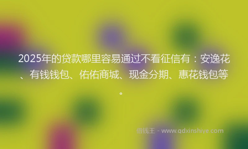 2025年的贷款哪里容易通过不看征信有：安逸花、有钱钱包、佑佑商城、现金分期、惠花钱包等。