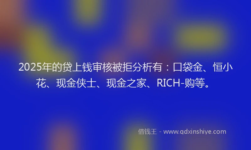 2025年的贷上钱审核被拒分析有：口袋金、恒小花、现金侠士、现金之家、RICH-购等。