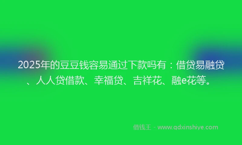 2025年的豆豆钱容易通过下款吗有：借贷易融贷、人人贷借款、幸福贷、吉祥花、融e花等。