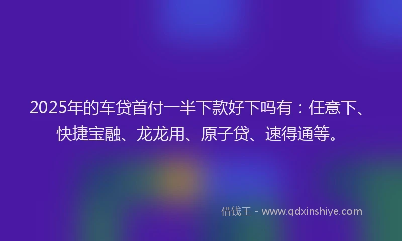2025年的车贷首付一半下款好下吗有：任意下、快捷宝融、龙龙用、原子贷、速得通等。