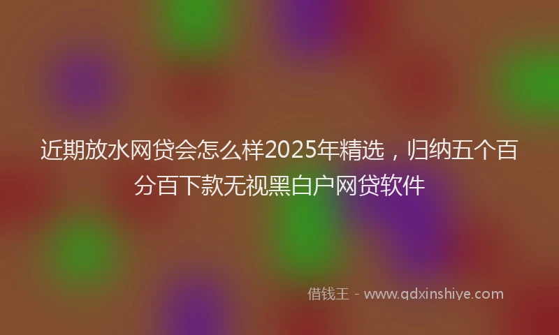 近期放水网贷会怎么样2025年精选，归纳五个百分百下款无视黑白户网贷软件