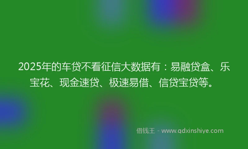 2025年的车贷不看征信大数据有：易融贷盒、乐宝花、现金速贷、极速易借、信贷宝贷等。