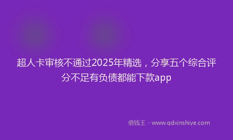超人卡审核不通过2025年精选，分享五个综合评分不足有负债都能下款app