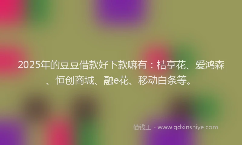 2025年的豆豆借款好下款嘛有：桔享花、爱鸿森、恒创商城、融e花、移动白条等。