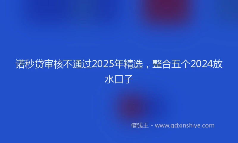 诺秒贷审核不通过2025年精选，整合五个2024放水口子