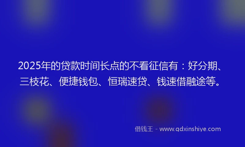2025年的贷款时间长点的不看征信有：好分期、三枝花、便捷钱包、恒瑞速贷、钱速借融途等。