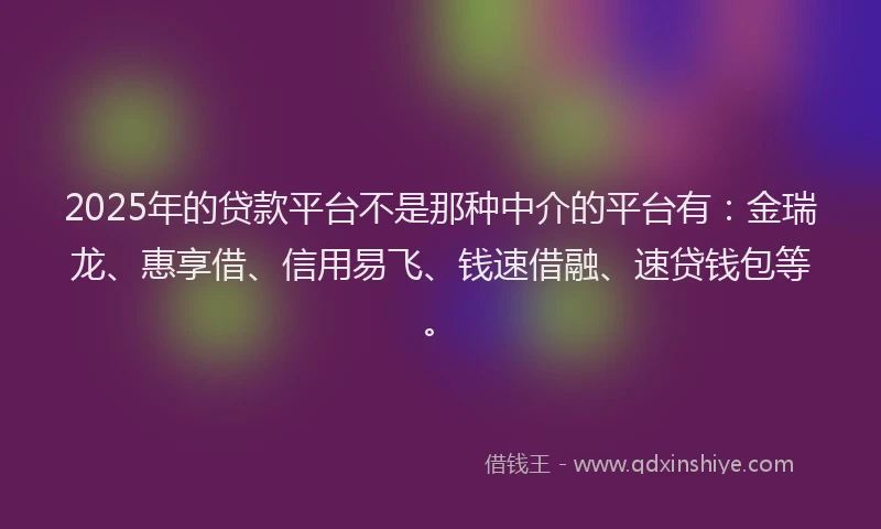 2025年的贷款平台不是那种中介的平台有：金瑞龙、惠享借、信用易飞、钱速借融、速贷钱包等。