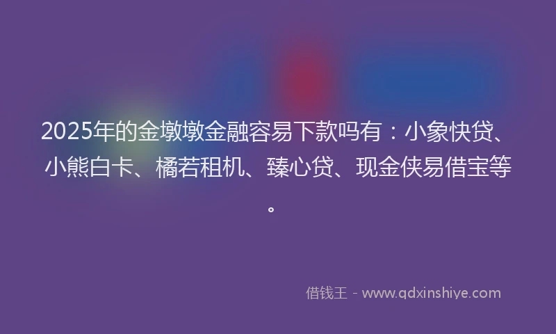 2025年的金墩墩金融容易下款吗有：小象快贷、小熊白卡、橘若租机、臻心贷、现金侠易借宝等。