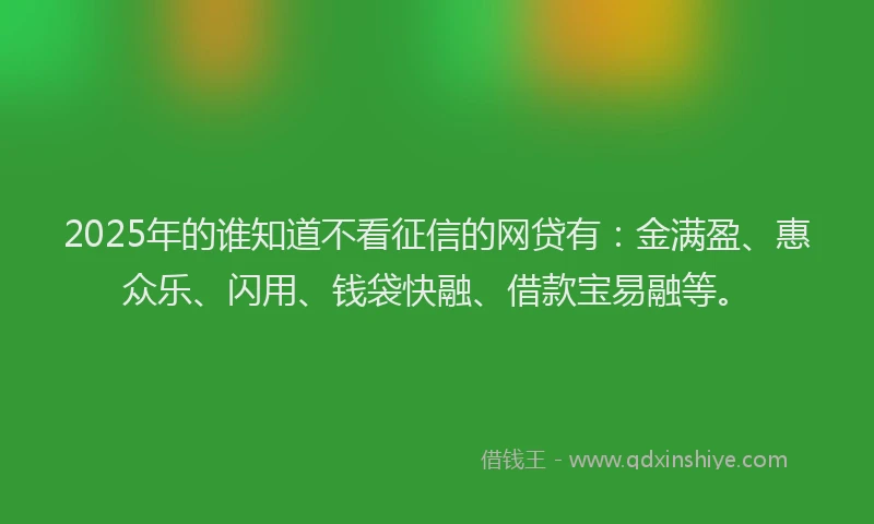 2025年的谁知道不看征信的网贷有：金满盈、惠众乐、闪用、钱袋快融、借款宝易融等。