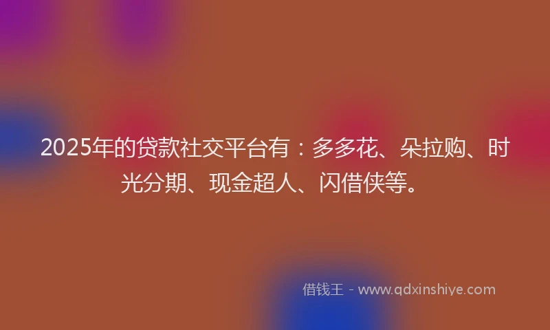 2025年的贷款社交平台有：多多花、朵拉购、时光分期、现金超人、闪借侠等。