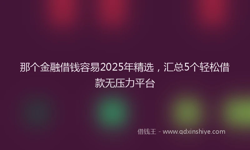 那个金融借钱容易2025年精选，汇总5个轻松借款无压力平台
