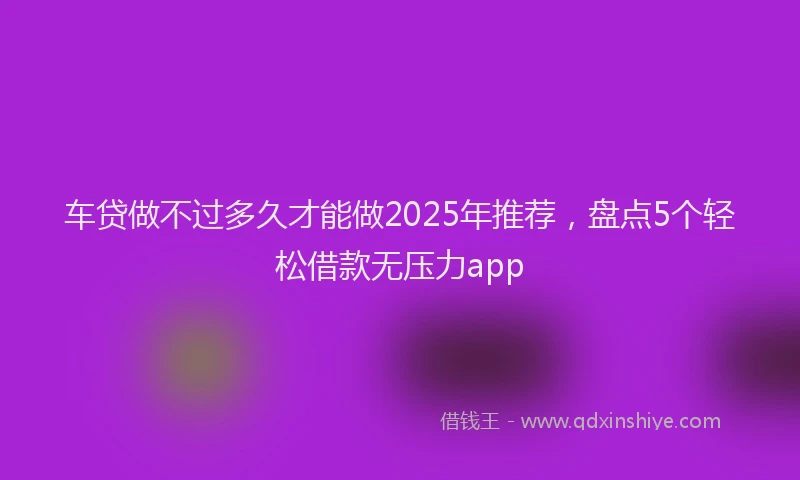 车贷做不过多久才能做2025年推荐，盘点5个轻松借款无压力app