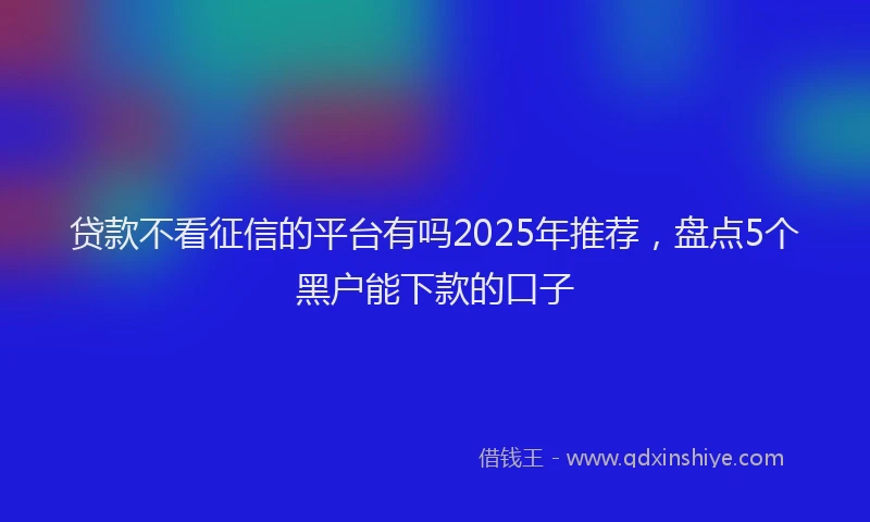 贷款不看征信的平台有吗2025年推荐，盘点5个黑户能下款的口子