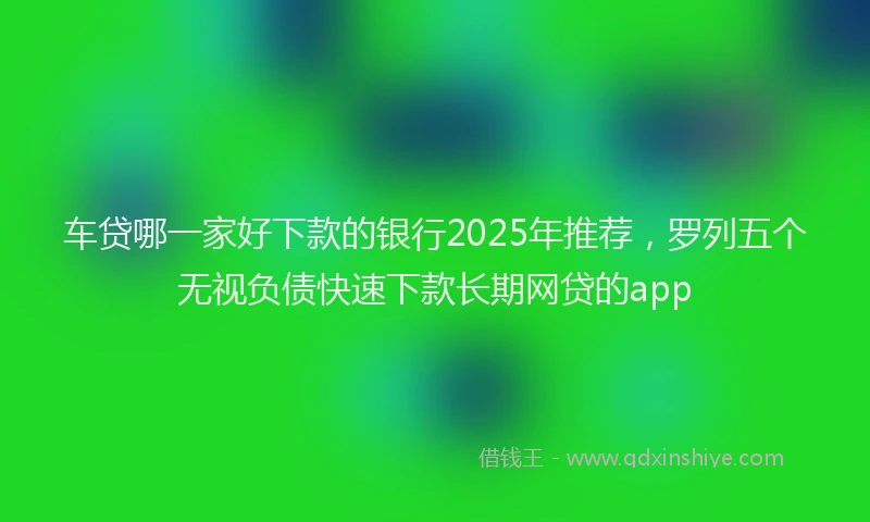车贷哪一家好下款的银行2025年推荐，罗列五个无视负债快速下款长期网贷的app