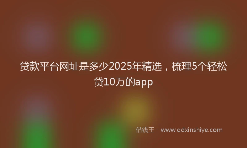 贷款平台网址是多少2025年精选，梳理5个轻松贷10万的app