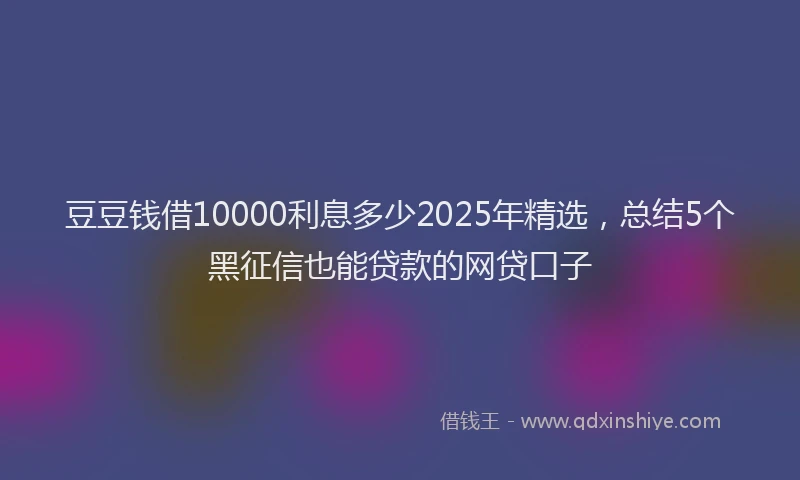 豆豆钱借10000利息多少2025年精选，总结5个黑征信也能贷款的网贷口子