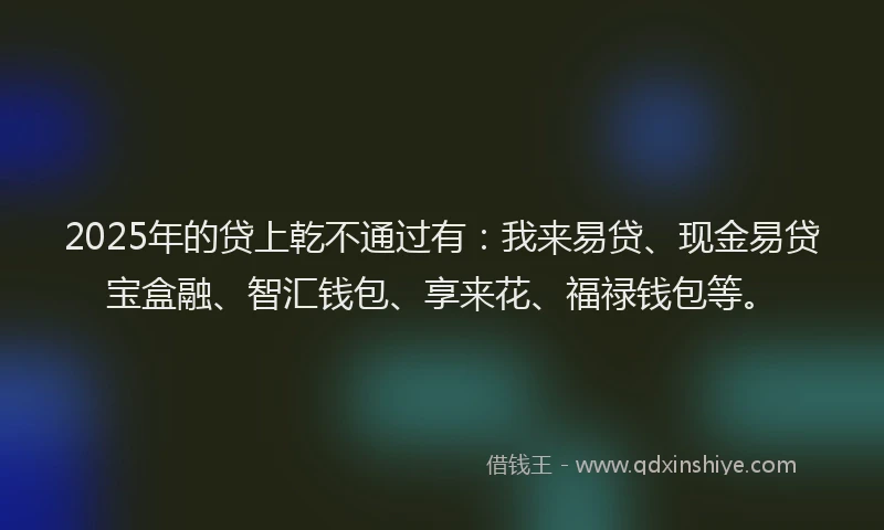 2025年的贷上乾不通过有：我来易贷、现金易贷宝盒融、智汇钱包、享来花、福禄钱包等。