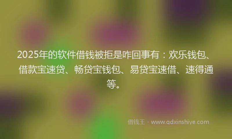 2025年的软件借钱被拒是咋回事有：欢乐钱包、借款宝速贷、畅贷宝钱包、易贷宝速借、速得通等。