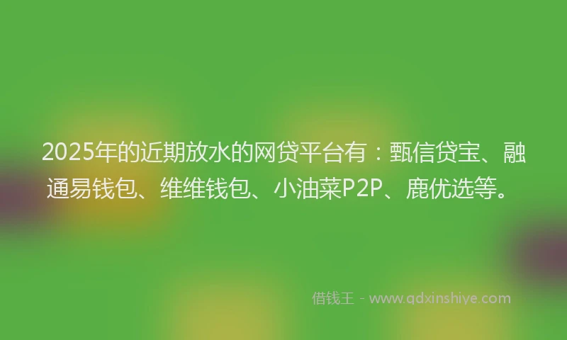 2025年的近期放水的网贷平台有：甄信贷宝、融通易钱包、维维钱包、小油菜P2P、鹿优选等。