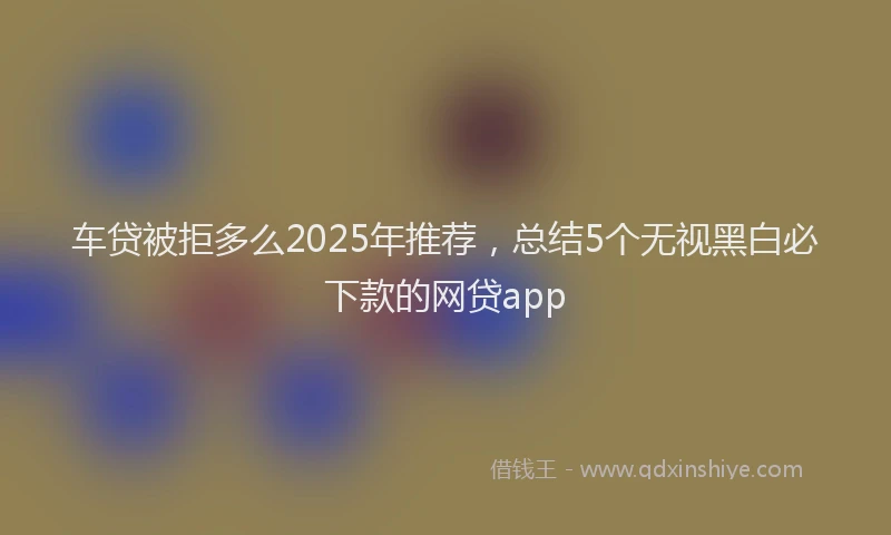 车贷被拒多么2025年推荐，总结5个无视黑白必下款的网贷app