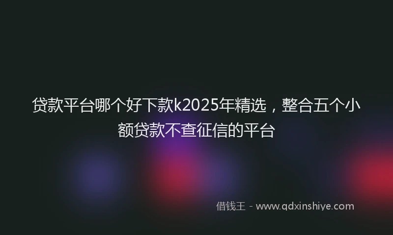 贷款平台哪个好下款k2025年精选，整合五个小额贷款不查征信的平台