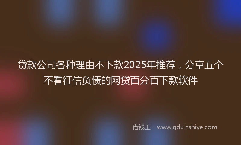 贷款公司各种理由不下款2025年推荐，分享五个不看征信负债的网贷百分百下款软件